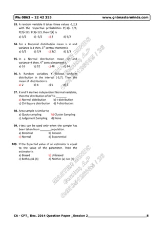 CA - CPT_ Dec. 2014 Question Paper _Session 2______________________________8
Ph: 0863 – 22 42 355 www.gntmasterminds.com
93. A random variable X takes three values -1,2,3
with the respective probabilities P(-1)= 1/3,
P(2)=1/3, P(3)=1/3, then E X is
a) 3/2 b) -5/2 c) 2 d) 9/2
94. For a Binomial distribution mean is 4 and
variance is 3 then, 3rd
central moment is
a) 5/2 b) 7/4 c) 3/2 d) 1/3
95. In a Normal distribution mean =2 and
variance=4 then, 4th
central moment is
a) 16 b) 32 c) 48 d) 64
96. A Random variables X follows uniform
distribution in the interval [-3,7]. Then the
mean of distribution is
a) 2 b) 4 c) 5 d) 6
97. X and Y are two independent Normal variables,
then the distribution of X+Y is _______
a) Normal distribution b) t-distribution
c) Chi-Square distribution d) F-distribution
98. Area sample is similar to
a) Quota sampling b) Cluster Sampling
c) Judgement Sampling d) None
99. t-test can be used only when the sample has
been taken from _______population.
a) Binomial b) Poisson
c) Normal d) Exponential
100. If the Expected value of an estimator is equal
to the value of the parameter. Then the
estimator is
a) Biased b) Unbiased
c) Both (a) & (b) d) Neither (a) nor (b)
 