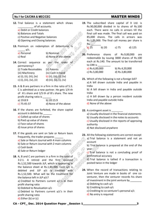 CA - CPT_ Dec. 2014 Question Paper _Session 1_____________________________3
No.1 for CA/CWA & MEC/CEC MASTER MINDS
12. Trial balance is a statement which shows
___________ of all accounts.
a) Debit or Credit balances
b) Balances and Totals
c) Positive and Negative balances
d) Opening and Closing balances
13. Premium on redemption of debentures is
_____ a/c.
a) Personal b) Nominal
c) Real d) None of the above
14. Correct sequence as per the order of
permanency?
(i) Trade Receivables (ii) Patents
(iii) Machinery (iv) Cash in hand
a) (i), (ii), (iii), (iv) b) (ii), (iii), (i), (iv)
c) (i), (iii), (iv), (ii) d) (iii), (ii), (i), (iv)
15. A & B are partners in a firm in the ratio of 5:3.
C is admitted as a new partner. He gets 1/4 th
of A’s share and 1/5 th of B’s share. The new
profit sharing ratio is ______
a) 19:8:9 b) 20:15:9
c) 75:45:37 d) None of the above
16. If the shares are forfeited, the share capital
account is debited by ______
a) Called up value of shares
b) Paid up value of shares
c) Face value of shares
d) Issue price of shares
17. If the goods are sent on Sale or Return basis
frequently, the trader prepares ______
a) Sale or Return Journal with 4 main columns
b) Sale or Return Journal with 2 main columns
c) Cash book
d) Sale or Return ledger
18. A, B and C are partners in a firm in the ratio of
3:2:1. A retired and the firm received
Rs.1,52,500 towards JLP, which is appearing in
the balance sheet at Rs.1,80,000. Cash a/c is
debited and JLP a/c is credited with
Rs.1,52,500. What will be the treatment for
the balance left in JLP a/c?
a) Credited to Partners current a/c’s in their
profit sharing ratio
b) Debited to Revaluation a/c
c) Debited to Partners current a/c’s in their
profit sharing ratio
d) Either (b) or (c)
19. The subscribed share capital of X Ltd. is
Rs.90,00,000 divided in to shares of Rs.100
each. There were no calls in arrears till the
final call was made. The final call was paid on
85,000 shares. The calls in arrears was
Rs.1,25,000. The final call money per share is
Rs. _______
a) 25 b) 20 c) 75 d) 125
20. Preference shares of Rs.9,00,000 are
redeemable by issuing 3000 shares of Rs.100
each at Rs.140. The amount to be transferred
to CRR is _________
a) Rs.6,00,000 b) Rs.4,20,000
c) Rs.5,00,000 d) Rs.3,80,000
21. Which of the following is not a foreign bill?
a) A bill drawn outside India and payable in
India
b) A bill drawn in India and payable outside
India
c) A bill drawn by a person resident outside
India and payable outside India
d) None of the above
22. A contingent asset is ________
a) Usually disclosed in the financial statements
b) Usually disclosed in the notes to accounts
c) Usually disclosed in the reports of approving
authority
d) Not disclosed anywhere
23. All the following statements are correct except
a) Trial balance is a statement and not an
account
b) Trial balance is prepared at the end of the
year
c) Trial balance is not a concluding proof of
arithmetical accuracy
d) Trial balance is tallied if a transaction is
posted twice in the ledger
24. When the record of transactions relating to
Joint Venture are made in books of one co-
venturer, then the venturer records his share
of investment in the joint venture by ________
a) Debiting to cash a/c
b) Crediting to cash a/c
c) Crediting to co-venturer’s personal a/c
d) No entry is required
 