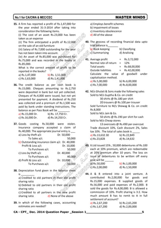 CA - CPT_ Dec. 2014 Question Paper _Session 1_____________________________5
No.1 for CA/CWA & MEC/CEC MASTER MINDS
35. A firm has reported a profit of Rs.1,47,000 for
the year ended 31-3-2014 after taking into
consideration the following items.
(i) The cost of an asset Rs.23,000 has been
taken as an expense
(ii) The firm anticipated a profit of Rs.12,000
on the sale of an old furniture
(iii) Salary of Rs.7,000 outstanding for the year
has not been taken into account.
(iv) An asset of Rs.85,000 was purchased for
Rs.75,000 and was recorded in the books at
Rs.85,000.
What is the correct amount of profit to be
reported in the books?
a) Rs.1,47,000 b) Rs. 1,51,000
c) Rs.1,63,000 d) Rs.1,41,000
36. The credit balance as per cash book is
Rs.15,000. Cheques amounting to Rs.2,750
were deposited in bank but not yet collected.
Cheques of Rs.4,000 were issued, but not yet
presented for payment. A dividend of Rs.250
was collected and a premium of Rs.1,500 was
paid by bank under standing instructions. The
balance as per Pass Book will be ________
a) Rs.15,000 Dr. b) Rs. 17,750 Cr.
c) Rs.16,000 Dr. d) Rs.14,250 Cr.
37. Goods costing Rs.50,000 were stolen.
Insurance company accepted a claim of
Rs.40,000. The appropriate journal entry is ___
a) Loss by theft a/c Dr. 50,000
To Sales a/c 50,000
b) Outstanding insurance claim a/c Dr. 40,000
Profit & Loss a/c Dr. 10,000
To Purchases a/c 50,000
c) Loss by theft a/c Dr. 40,000
To Purchases a/c 40,000
d) Profit & Loss a/c Dr. 10,000
To Purchases a/c 10,000
38. Depreciation fund given in the balance sheet
is _________
a) Credited to old partners in their old profit
sharing ratio
b) Debited to old partners in their old profit
sharing ratio
c) Credited to all partners in the new profit
sharing ratio d) None of the above
39. In which of the following cases, accounting
estimates are needed?
a) Employs benefit schemes
b) Impairment of losses
c) Inventory obsolescence
d) All of the above
40. The process of recording financial data upto
trial balance is_______
a) Book keeping b) Classifying
c) Summarising d) Analising
41. Average profit = Rs.3,72,000
Normal rate of return = 12%
Total assets = Rs.68,00,000
Outside liabilities = Rs.42,00,000
Calculate the value of goodwill under
capitalisation method.
a) Rs.5,00,000 b) Rs.6,00,000
c) Rs.7,00,000 d) Rs.8,00,000
42. M/s Ghulati & Sons made the following sales
Sold to M/s Guptha & Co. on credit
30 shirts @ Rs.180 per shirt
20 trousers @ Rs.100 per trouser
Sold furniture to M/s Shewag & Co. on credit
Rs.8,000
Sold to M/s Jain & Co.
50 shirts @ Rs.190 per shirt for cash
Sold to M/s Cheap stores
13 overcoats @ Rs.490 per overcoat
Trade discount 10%, Cash discount 2%, Sales
tax 10% . The total of sales book is _____
a) Rs.13,632.30 b) Rs.22,849
c) Rs.23,828 d) Rs.14,632
43. X.Ltd issued 15% , 50,000 debentures of Rs.100
each at 10% premium, which are redeemable
at 20% premium after 10 years. The loss on
issue of debentures to be written off every
year will be ______
a) Rs.50,000 b) Rs.1,00,000
c) Rs.2,00,000 d) Rs.1,50,000
44. A & B entered into a joint venture. A
contributed Rs.2,00,000 for goods and
Rs.15,000 expenses. B supplied goods of
Rs.56,000 and paid expenses of Rs.2,000. B
sold the goods for Rs.4,00,000. B is allowed a
commission of 10%. Profit sharing is 3:2. How
much amount B has to remit to A in full
settlement of account?
a) Rs.2,67,200 b) Rs.2,65,200
c) Rs.1,67,200 d) Rs.2,00,000
 