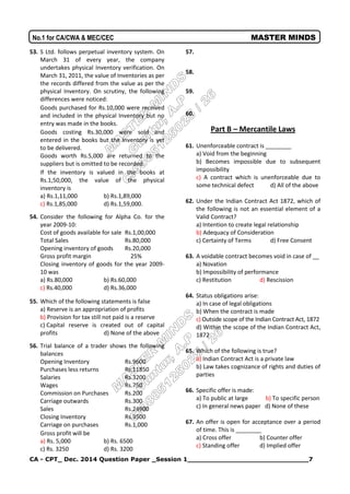 CA - CPT_ Dec. 2014 Question Paper _Session 1_____________________________7
No.1 for CA/CWA & MEC/CEC MASTER MINDS
53. S Ltd. follows perpetual inventory system. On
March 31 of every year, the company
undertakes physical Inventory verification. On
March 31, 2011, the value of Inventories as per
the records differed from the value as per the
physical Inventory. On scrutiny, the following
differences were noticed:
Goods purchased for Rs.10,000 were received
and included in the physical Inventory but no
entry was made in the books.
Goods costing Rs.30,000 were sold and
entered in the books but the Inventory is yet
to be delivered.
Goods worth Rs.5,000 are returned to the
suppliers but is omitted to be recorded.
If the inventory is valued in the books at
Rs.1,50,000, the value of the physical
inventory is
a) Rs.1,11,000 b) Rs.1,89,000
c) Rs.1,85,000 d) Rs.1,59,000.
54. Consider the following for Alpha Co. for the
year 2009-10:
Cost of goods available for sale Rs.1,00,000
Total Sales Rs.80,000
Opening inventory of goods Rs.20,000
Gross profit margin 25%
Closing inventory of goods for the year 2009-
10 was
a) Rs.80,000 b) Rs.60,000
c) Rs.40,000 d) Rs.36,000
55. Which of the following statements is false
a) Reserve is an appropriation of profits
b) Provision for tax still not paid is a reserve
c) Capital reserve is created out of capital
profits d) None of the above
56. Trial balance of a trader shows the following
balances
Opening Inventory Rs.9600
Purchases less returns Rs.11850
Salaries Rs.3200
Wages Rs.750
Commission on Purchases Rs.200
Carriage outwards Rs.300
Sales Rs.24900
Closing Inventory Rs.3500
Carriage on purchases Rs.1,000
Gross profit will be
a) Rs. 5,000 b) Rs. 6500
c) Rs. 3250 d) Rs. 3200
57.
58.
59.
60.
Part B – Mercantile Laws
61. Unenforceable contract is ________
a) Void from the beginning
b) Becomes impossible due to subsequent
impossibility
c) A contract which is unenforceable due to
some technical defect d) All of the above
62. Under the Indian Contract Act 1872, which of
the following is not an essential element of a
Valid Contract?
a) Intention to create legal relationship
b) Adequacy of Consideration
c) Certainty of Terms d) Free Consent
63. A voidable contract becomes void in case of __
a) Novation
b) Impossibility of performance
c) Restitution d) Rescission
64. Status obligations arise:
a) In case of legal obligations
b) When the contract is made
c) Outside scope of the Indian Contract Act, 1872
d) Within the scope of the Indian Contract Act,
1872
65. Which of the following is true?
a) Indian Contract Act is a private law
b) Law takes cognizance of rights and duties of
parties
66. Specific offer is made:
a) To public at large b) To specific person
c) In general news paper d) None of these
67. An offer is open for acceptance over a period
of time. This is ________
a) Cross offer b) Counter offer
c) Standing offer d) Implied offer
 