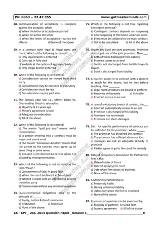 CA - CPT_ Dec. 2014 Question Paper _Session 1_____________________________8
Ph: 0863 – 22 42 355 www.gntmasterminds.com
68. Communication of acceptance is complete
against the acceptor, when:
a) When the letter of acceptance posted
b) When he writes the letter
c) When the letter of acceptance reaches the
offeror d) None of the above
69. In a contract both legal & illegal parts are
there. Which of the following is correct?
a) Only legal branch is enforced
b) Contract in fully void
c) Voidable at the option of aggrieved party
d) Only illegal branch enforced
70. Which of the following is not correct?
a) Consideration cannot be moved from third
party
b) Consideration may be executed or executory
c) Consideration must be real
d) Consideration may be past also.
71. The famous case law i.e., Mohiri bibee Vs.
Dharmodhas Ghosh is related to:
a) Majority of 21 years age
b) Minor’s agreement is void
c) Adequate consideration
d) All of the above
72. Which of the following is not correct?
a) The maxim “quid pro quo” means lawful
consideration
b) A person entering into a contract must be
major and sound mind
c) The maxim “Consensus-ad-idem” means that
the parties to the contract must agree up on
same thing in same sense.
d) Consent is not deemed to be free when it is
vitiated by misrepresentation.
73. Which of the following is not included in the
term ‘fraud’?
a) Concealment of facts in good faith
b) When the court declares it as fraudulent
c) When it is made with an intention to deceive
the other party
d) Promise made without any intention to perform
74. Quasi-contractual obligations arise by the
principle of ______
a) Equity, Justice & Good conscience
b) Restitution c) Rescission
d) None of the above
75. Which of the following is not true regarding
Contingent contract?
a) Contingent contract depends on happening
or non-happening of the future uncertain event
b) Event must be collateral to the main contract
c) Not to be calculated d) All of the above
76. Shyam and Sunil are joint promisors. Promisee
discharged one of the joint promisor. Then ___
a) Both of them discharged from liability
b) Promise comes to an end
c) Sunil is not discharged from liability towards
Shyam.
d) Sunil is discharged from liability
77. A teacher enters in to contract with a student
to teach for the exams, but he dies before
teaching. Now _______
a) Legal representatives are bound to perform
b) Becomes enforceable c) Voidable
d) Contract comes to an end
78. In case of anticipatory breach of contract, the___
a) Contract automatically comes to an end
b) Promisor is discharged of his liability
c) Promisee has no remedy
d) Promisee can claim damages.
79. Suit for specific performance of contract can
be instituted by the promisee, where _____
a) The promisor has breached the contract
b) The promisor has suffered abnormal loss
c) Damages are not an adequate remedy to
promisee
d) Parties agree to go to the court for remedy
80. Date of compulsory dissolution for Partnership
firm is the:
a) Date of order of Court
b) Date of applying for court
c) Date when firm closes its business
d) None of the above
81. A Minor in a Partnership is:
a) Personally liable
b) Having unlimited liability
c) Liable only when the firm is insolvent
d) None of the above
82. Expulsion of a partner can be exercised by:
a) Majority of partners b) Good faith
c) Express agreement d) All of the above
 