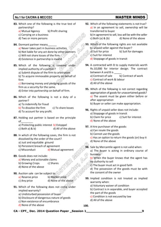 CA - CPT_ Dec. 2014 Question Paper _Session 1_____________________________9
No.1 for CA/CWA & MEC/CEC MASTER MINDS
83. Which one of the following is the true test of
partnership?
a) Mutual Agency b) Profit sharing
c) Carrying on a business
d) Two or more persons
84. Dormant partner means______
a) Never takes part in business activities
b) Not liable for any act done by other partners
c) Will not share losses of the firm
d) Existence in partnership is invalid
85. Which of the following is covered under
implied authority of a partner?
a) Submit dispute of the firm to arbitration
b) To acquire immovable property on behalf of
firm
c) Borrowing money and pledging goods of the
firm as a security for the same.
d) Enter into partnership on behalf of firm.
86. Which of the following is not a duty of a
partner?
a) To indemnify for fraud
b) To dissolve the firm c) To share losses
d) To account for any profit.
87. Holding out partner is based on the principle
of________
a) Protecting public interest b) Estoppel
c) Both a) & b) d) All of the above
88. In which of the following cases, the firm is not
dissolved by the order of the court?
a) Just and equitable ground
b) Persistent breach of agreement
c) Misconduct d) Mutual agreement
89. Goods does not include:
a) Money and actionable claims
b) Growing Crops c) Shares
d) None of the above
90. Auction sale can be subject to:
a) Reserve price b) Market price
c) Any price d) None of the above
91. Which of the following does not come under
implied warranty?
a) Undisturbed possession of buyer
b) Disclosure of dangerous nature of goods
c) Non-existence of encumbrance
d) None of the above
92. Which of the following statements is not true?
a) In an agreement to sell, ownership will be
transferred to buyer
b) In agreement to sell, loss will be with the seller
c) Both (a) & (b) d) None of the above
93. Which of the following rights are not available
to unpaid seller against the buyer?
a) Suit for price b) Suit for damages
c) Suit for interest
d) Stoppage of goods in transit
94. A contracted with B to supply materials worth
Rs.10,000 for interior design. The contract
between A and B is _____
a) Contract of sale b) Contract of work
c) Contract of work & labour
d) All of the above
95. Which of the following is not correct regarding
appropriation of goods for unascertained goods?
a) The assent must be given either before or
after appropriation
b) Buyer or seller can make appropriation.
96. Rights of unpaid seller does not include:
a) Stoppage of goods in transit
b) Claim for price c) Suit for interest
d) None of the above
97. A hire purchaser of the goods:
a) Can resale the goods
b) Cannot use the goods
c) Has an option to return the goods (or) buy it
d) None of the above
98. Sale by Mercantile agent is not valid when:
a) The buyer is acting in ordinary course of
business
b) When the buyer knows that the agent has
no authority to sell
c) The buyer must act in good faith
d) The possession of the goods must be with
the consent of the owner
99. Implied condition is not treated as implied
warranty when:
a) Voluntary waiver of condition
b) Contract is in separable, and buyer accepted
the part of the goods
c) Condition is not excused by law
d) All of the above
100.
 