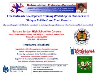 Free Outreach Development Training Workshop for Students with
                  “Unique Abilities” and Their Parents
(Our workshops give individuals the opportunity to be independent, productive and valued members of their communities)



           Barbara Jordan High School for Careers
       5800 Eastex Freeway – Hwy 59 & Kelly St. - Houston, Texas 77026
                          Friday, December 2, 2011
                            9:00 AM - 12:00 Noon

                          “Workshop Presenters”
               Myeshi Briley, ESHI Therapy Center, People First Language
                    Skit on Amazing People With Unique Disabilities
                 Troyon Myree, Houston Center for Independent Living
                      Ben Thomas, Education on Living with Polio
               Department of Assistive and Rehabilitation Services (DARS)
                  Tina Williams, Advocate for People with Disabilities

                                      For Information contact: Lois Jackson – 281-451-0109
                                      Lillian Davis – 832-242-8137
                                      Email: endeavors@sbcglobal.net
                                      Web-site: www.barbarajordanambassadors.org
 
