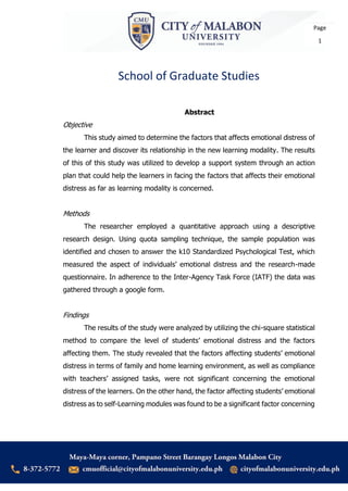School of Graduate Studies
Page
1
Abstract
Objective
This study aimed to determine the factors that affects emotional distress of
the learner and discover its relationship in the new learning modality. The results
of this of this study was utilized to develop a support system through an action
plan that could help the learners in facing the factors that affects their emotional
distress as far as learning modality is concerned.
Methods
The researcher employed a quantitative approach using a descriptive
research design. Using quota sampling technique, the sample population was
identified and chosen to answer the k10 Standardized Psychological Test, which
measured the aspect of individuals’ emotional distress and the research-made
questionnaire. In adherence to the Inter-Agency Task Force (IATF) the data was
gathered through a google form.
Findings
The results of the study were analyzed by utilizing the chi-square statistical
method to compare the level of students’ emotional distress and the factors
affecting them. The study revealed that the factors affecting students’ emotional
distress in terms of family and home learning environment, as well as compliance
with teachers’ assigned tasks, were not significant concerning the emotional
distress of the learners. On the other hand, the factor affecting students’ emotional
distress as to self-Learning modules was found to be a significant factor concerning
 