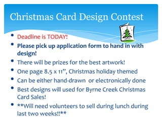 Christmas Card Design Contest
• Deadline is TODAY!
• Please pick up application form to hand in with
    design!
•   There will be prizes for the best artwork!
•   One page 8.5 x 11”, Christmas holiday themed
•   Can be either hand-drawn or electronically done
•   Best designs will used for Byrne Creek Christmas
    Card Sales!
•   **Will need volunteers to sell during lunch during
    last two weeks!!**
 