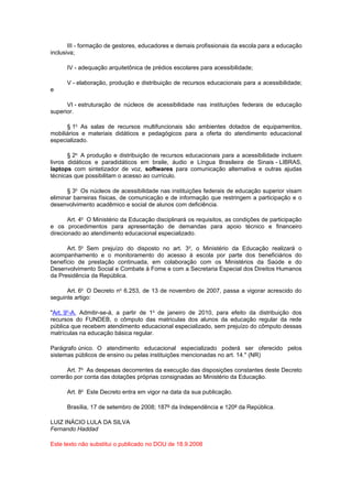 III - formação de gestores, educadores e demais profissionais da escola para a educação
inclusiva;

      IV - adequação arquitetônica de prédios escolares para acessibilidade;

      V - elaboração, produção e distribuição de recursos educacionais para a acessibilidade;
e

      VI - estruturação de núcleos de acessibilidade nas instituições federais de educação
superior.

      § 1o As salas de recursos multifuncionais são ambientes dotados de equipamentos,
mobiliários e materiais didáticos e pedagógicos para a oferta do atendimento educacional
especializado.

       § 2o A produção e distribuição de recursos educacionais para a acessibilidade incluem
livros didáticos e paradidáticos em braile, áudio e Língua Brasileira de Sinais - LIBRAS,
laptops com sintetizador de voz, softwares para comunicação alternativa e outras ajudas
técnicas que possibilitam o acesso ao currículo.

      § 3o Os núcleos de acessibilidade nas instituições federais de educação superior visam
eliminar barreiras físicas, de comunicação e de informação que restringem a participação e o
desenvolvimento acadêmico e social de alunos com deficiência.

       Art. 4o O Ministério da Educação disciplinará os requisitos, as condições de participação
e os procedimentos para apresentação de demandas para apoio técnico e financeiro
direcionado ao atendimento educacional especializado.

      Art. 5o Sem prejuízo do disposto no art. 3o, o Ministério da Educação realizará o
acompanhamento e o monitoramento do acesso à escola por parte dos beneficiários do
benefício de prestação continuada, em colaboração com os Ministérios da Saúde e do
Desenvolvimento Social e Combate à Fome e com a Secretaria Especial dos Direitos Humanos
da Presidência da República.

      Art. 6o O Decreto no 6.253, de 13 de novembro de 2007, passa a vigorar acrescido do
seguinte artigo:

"Art. 9o-A. Admitir-se-á, a partir de 1o de janeiro de 2010, para efeito da distribuição dos
recursos do FUNDEB, o cômputo das matriculas dos alunos da educação regular da rede
pública que recebem atendimento educacional especializado, sem prejuízo do cômputo dessas
matrículas na educação básica regular.

Parágrafo único. O atendimento educacional especializado poderá ser oferecido pelos
sistemas públicos de ensino ou pelas instituições mencionadas no art. 14." (NR)

      Art. 7o As despesas decorrentes da execução das disposições constantes deste Decreto
correrão por conta das dotações próprias consignadas ao Ministério da Educação.

      Art. 8o Este Decreto entra em vigor na data da sua publicação.

      Brasília, 17 de setembro de 2008; 187º da Independência e 120º da República.

LUIZ INÁCIO LULA DA SILVA
Fernando Haddad

Este texto não substitui o publicado no DOU de 18.9.2008
 