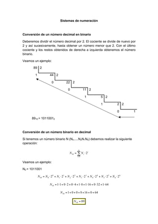 Sistemas de numeración



Conversión de un número decimal en binario

Deberemos dividir el número decimal por 2. El cociente se divide de nuevo por
2 y así sucesivamente, hasta obtener un número menor que 2. Con el último
cociente y los restos obtenidos de derecha a izquierda obtenemos el número
binario.

Veamos un ejemplo:

       89 2

        1             44 2

                        0           22 2

                                      0                11 2

                                                        1          5 2

                                                                   1            2 2

                                                                                0     1

      8910 = 10110012



Conversión de un número binario en decimal

Si tenemos un número binario N (Nn.....N2N1N0) debemos realizar la siguiente
operación:

                                                n
                                       N10 =          N i 2i
                                               i =0


Veamos un ejemplo:

N2 = 1011001

            N10 = N 0 2 0 + N1 21 + N 2 2 2 + N 3 2 3 + N 4 2 4 + N 5 2 5 + N 6 2 6

                      N10 = 1 1 + 0 2 + 0 4 + 1 8 + 1 16 + 0 32 + 1 64

                               N10 = 1 + 0 + 0 + 8 + 16 + 0 + 64

                                           N10 = 89
 