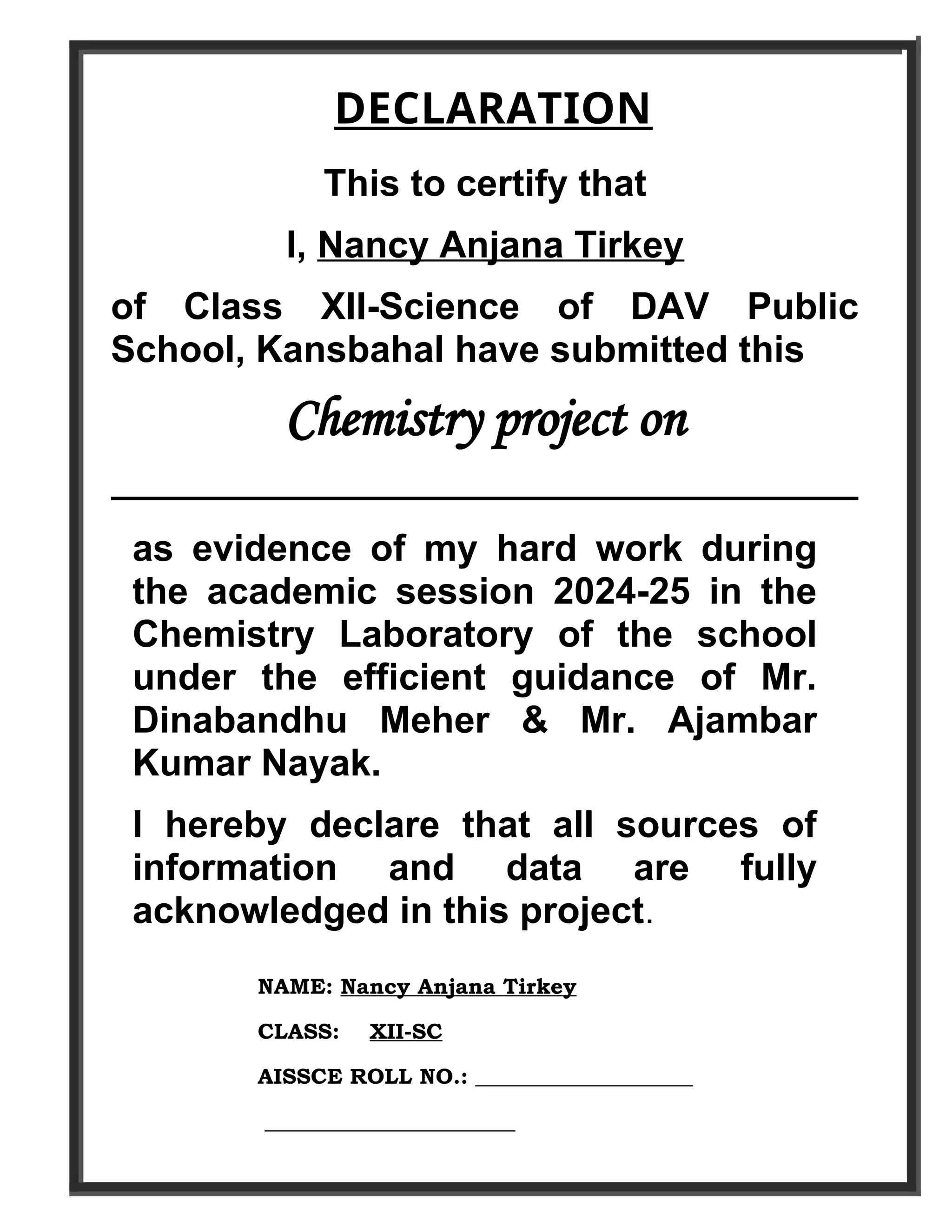 DECLARATION
This to certify that
I, Nancy Anjana Tirkey
of Class XII-Science of DAV Public
School, Kansbahal have submitted this
Chemistry project on
____________________________________
as evidence of my hard work during
the academic session 2024-25 in the
Chemistry Laboratory of the school
under the efficient guidance of Mr.
Dinabandhu Meher & Mr. Ajambar
Kumar Nayak.
I hereby declare that all sources of
information and data are fully
acknowledged in this project.
NAME: Nancy Anjana Tirkey
CLASS: XII-SC
AISSCE ROLL NO.: ____________________
_______________________
