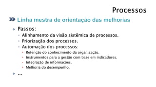    Passos:
    ◦ Alinhamento da visão sistêmica de processos.
    ◦ Priorização dos processos.
    ◦ Automação dos processos:
         Retenção do conhecimento da organização.
         Instrumentos para a gestão com base em indicadores.
         Integração de informações.
         Melhoria do desempenho.
   ...
 