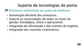    Automação eficiente dos processos.
   Suporte às necessidades de todos os níveis de
    gestão: Estratégico, tático e operacional.
   Integração da informação e dos eventos de negócio.
   Integração dos sistemas corporativos.
 