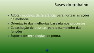    Adotar modelos de referência para nortear as ações
    de melhoria.
   Orientação das melhorias baseada nos processos.
   Capacitação de pessoas para desempenho das
    funções.
   Suporte de tecnologias de ponta.
 