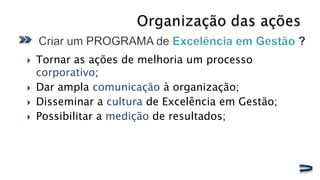    Tornar as ações de melhoria um processo
    corporativo;
   Dar ampla comunicação à organização;
   Disseminar a cultura de Excelência em Gestão;
   Possibilitar a medição de resultados;
 