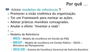    Promover a visão sistêmica da organização.
   Ter um Framework para nortear as ações.
   Adotar práticas mundiais consagradas.
   Anular o efeito “inventar a roda”.
   ...
   Modelos de Referência:
    ◦ MEG – Modelo de excelência em Gestão da FNQ
    ◦ MEGP - Modelo de excelência em Gestão Pública – SEGES /
     Ministério do Planejamento
    ◦ SEG-EB – Sistema de Excelência Gerencial do Exército Brasileiro
 