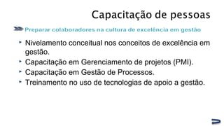  Nivelamento conceitual nos conceitos de excelência em
gestão.
 Capacitação em Gerenciamento de projetos (PMI).
 Capacitação em Gestão de Processos.
 Treinamento no uso de tecnologias de apoio a gestão.
 