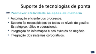  Automação eficiente dos processos.
 Suporte às necessidades de todos os níveis de gestão:
Estratégico, tático e operacional.
 Integração da informação e dos eventos de negócio.
 Integração dos sistemas corporativos.
 