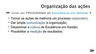  Tornar as ações de melhoria um processo corporativo;
 Dar ampla comunicação à organização;
 Disseminar a cultura de Excelência em Gestão;
 Possibilitar a medição de resultados;
 