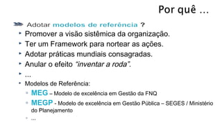  Promover a visão sistêmica da organização.
 Ter um Framework para nortear as ações.
 Adotar práticas mundiais consagradas.
 Anular o efeito “inventar a roda”.
 ...
 Modelos de Referência:
◦ MEG – Modelo de excelência em Gestão da FNQ
◦ MEGP - Modelo de excelência em Gestão Pública – SEGES / Ministério
do Planejamento
◦ ...
 