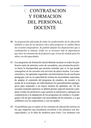 C. CONTRATACION
                Y FORMACION
               DEL PERSONAL
                  DOCENTE

40. La preparación adecuada de todos los profesionales de la educación
    también es uno de los factures clave para propiciar el cambio hacia
    las escuelas integradoras. Se podrán adoptar las disposiciones que a
    continuación se indican. Cada vez se reconoce más la importancia
    que tiene la contratación de profesores que sirvan de modelo para los
    niños con discapacidades.

41. Los programas de formación inicial deberán inculcar en todos los pro-
    fesores tanto de primaria como de secundaria, una orientación positi-
    va hacia la discapacidad que permita entender qué es lo que puede
    conseguirse en las escuelas con servicios de apoyo locales. Los cono-
    cimientos y las aptitudes requeridos son básicamente los de una buena
    pedagogía, este es, la capacidad de evaluar las necesidades especiales,
    de adaptar el contenido del programa de estudios, de recurrir a la
    ayuda de la tecnología, de individualizar los procedimientos pedagó-
    gicos para responder a un mayor número de aptitudes, etc. En las
    escuelas normales prácticas se deberá prestar especial atención a pre-
    parar a todos los profesores a que ejerzan su autonomía y apliquen sus
    competencias a la adaptación de los programas de estudios y la peda-
    gogía a fin de que respondan a las necesidades de los alumnos, y a que
    colaboren con los especialistas y con los padres.

42. Un problema que se repite en los sistemas de educación incluso en
    los que imparten una enseñanza excelente a los alumnos con dis-
    capacidades, es la falta de modelos para éstos. Los alumnos con


                                    27
 