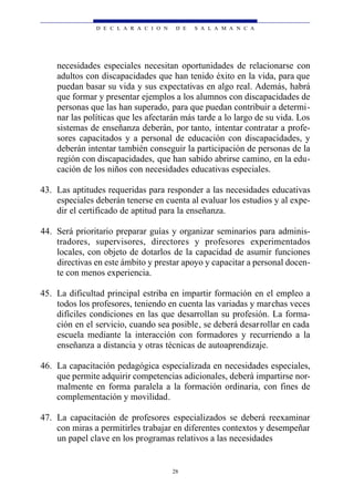 D E C L A R A C I O N    D E   S A L A M A N C A




    necesidades especiales necesitan oportunidades de relacionarse con
    adultos con discapacidades que han tenido éxito en la vida, para que
    puedan basar su vida y sus expectativas en algo real. Además, habrá
    que formar y presentar ejemplos a los alumnos con discapacidades de
    personas que las han superado, para que puedan contribuir a determi-
    nar las políticas que les afectarán más tarde a lo largo de su vida. Los
    sistemas de enseñanza deberán, por tanto, intentar contratar a profe-
    sores capacitados y a personal de educación con discapacidades, y
    deberán intentar también conseguir la participación de personas de la
    región con discapacidades, que han sabido abrirse camino, en la edu-
    cación de los niños con necesidades educativas especiales.

43. Las aptitudes requeridas para responder a las necesidades educativas
    especiales deberán tenerse en cuenta al evaluar los estudios y al expe-
    dir el certificado de aptitud para la enseñanza.

44. Será prioritario preparar guías y organizar seminarios para adminis-
    tradores, supervisores, directores y profesores experimentados
    locales, con objeto de dotarlos de la capacidad de asumir funciones
    directivas en este ámbito y prestar apoyo y capacitar a personal docen-
    te con menos experiencia.

45. La dificultad principal estriba en impartir formación en el empleo a
    todos los profesores, teniendo en cuenta las variadas y marchas veces
    difíciles condiciones en las que desarrollan su profesión. La forma-
    ción en el servicio, cuando sea posible, se deberá desar rollar en cada
    escuela mediante la interacción con formadores y recurriendo a la
    enseñanza a distancia y otras técnicas de autoaprendizaje.

46. La capacitación pedagógica especializada en necesidades especiales,
    que permite adquirir competencias adicionales, deberá impartirse nor-
    malmente en forma paralela a la formación ordinaria, con fines de
    complementación y movilidad.

47. La capacitación de profesores especializados se deberá reexaminar
    con miras a permitirles trabajar en diferentes contextos y desempeñar
    un papel clave en los programas relativos a las necesidades


                                       28
 
