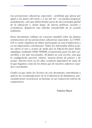 Las prestaciones educat ivas especiales - p ro blema que afecta por
igual a los países del norte y a los del sur - no pueden progre s a r
a i s l a d a m e n t e, sino que deben fo rmar parte de una estrat egia global
de la educación y, desde luego , de nu evas políticas sociales y
económicas. Requieren una re fo rma considerable de la escuela
o rd i n a ri a .

Estos documentos re flejan un consenso mundial sobre las futura s
o rientaciones de las prestaciones educat ivas especiales. La UNES -
CO se siente orgullosa de haber participado en esta Confe rencia y
en sus importantes conclusiones. Todos los interesados deben acep -
tar ahora el reto y actuar de modo que la Educación para To d o s
s i g n i fique realmente PARA TO D O S, en particular para los más vul -
n e rables y los más necesitados. El futuro no está escri t o , sino que
lo confi g u rarán nu e s t ros va l o re s , nu e s t ra fo rma de pensar y de
a c t u a r. Nuestro éxito en los años ve n i d e ros dependerá no tanto de
lo que hagamos como de los frutos que de nu e s t ros esfuerzos vaya -
mos cosech a n d o .

Confío en que todos los lectores de este documento contri buirán a
aplicar las recomendaciones de la Confe rencia de Salamanca, p ro -
c u rando poner en práctica su mensaje en sus re s p e c t ivas esfe ras de
competencia.


                                                    Federico Mayor




                                      iv
 