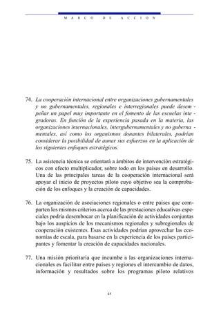M   A   R   C   O   D   E    A   C   C   I   O   N




74. La cooperación internacional entre organizaciones gubernamentales
    y no gubernamentales, regionales e interregionales puede desem -
    peñar un papel muy importante en el fomento de las escuelas inte -
    gradoras. En función de la experiencia pasada en la materia, las
    organizaciones internacionales, intergubernamentales y no guberna -
    mentales, así como los organismos donantes bilaterales, podrían
    considerar la posibilidad de aunar sus esfuerzos en la aplicación de
    los siguientes enfoques estratégicos.

75. La asistencia técnica se orientará a ámbitos de intervención estratégi-
    cos con efecto multiplicador, sobre todo en los países en desarrollo.
    Una de las principales tareas de la cooperación internacional será
    apoyar el inicio de proyectos piloto cuyo objetivo sea la comproba-
    ción de los enfoques y la creación de capacidades.

76. La organización de asociaciones regionales o entre países que com-
    parten los mismos criterios acerca de las prestaciones educativas espe-
    ciales podría desembocar en la planificación de actividades conjuntas
    bajo los auspicios de los mecanismos regionales y subregionales de
    cooperación existentes. Esas actividades podrían aprovechar las eco-
    nomías de escala, para basarse en la experiencia de los países partici-
    pantes y fomentar la creación de capacidades nacionales.

77. Una misión prioritaria que incumbe a las organizaciones interna-
    cionales es facilitar entre países y regiones el intercambio de datos,
    información y resultados sobre los programas piloto relativos


                                         45
 