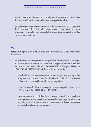 D E C L A R A C I O N   D E   S A L A M A N C A




•    invertir mayores esfuerzos en la pronta identificación y las estrategias
     de intervención, así como en los aspectos profesionales,

•    garantizar que, en un contexto de cambio sistemático, los programas
     de formación del profesorado, tanto inicial como continua, estén
     orientados a atender las necesidades educativas especiales en las
     escuelas integradoras.




4.
Asimismo apelamos a la comunidad internacional; en part i c u l a r
instamos a:

•    los gobiernos con programas de cooperación internacional y las orga-
     nizaciones internacionales de financiación, especialmente los patroci-
     nadores de la Conferencia Mundial sobre Educación para Todos, la
     UNESCO, el UNICEF, el PNUD, y el Banco Mundial:

     - a defender el enfoque de escolarización integradora y apoyar los
       programas de enseñanza que faciliten la educación de los alumnos
       y alumnas con necesidades educativas especiales;

     - a las Naciones Unidas y sus organizaciones especializadas, en la
       OIT, la OMS, la UNESCO, y el UNICEF;

     - a que aumenten su contribución a la cooperación técnica y refuer-
       cen su cooperación y redes de intercambio, para apoyar de forma
       más eficaz la atención ampliada e integradora a las personas con
       necesidades educativas especiales;




                                        x
 