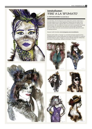 Cornelia Baciu, 33, from Romania uses watercolors and the smoke from a
burning candle in her art. She explained to Tempo that the smoke of the
burning candle creates a delicate effect and contributes to a dreamy and
fluid presence. She uses different brushes and tools to manipulate the smoke
traces on paper. In some pieces she enhances certain effects using gold
leaf and in others she uses unconventional materials like silicone to create
intriguing textures.
Connect with Cornelia: www.instagram.com/corneliabaciu
Painting with smoke or “fumage” is a surrealist technique popularized by
Wolfgang Paalen in which impressions are made by the smoke of a candle or
kerosene lamp on a piece of paper or canvas. Salvador Dali later utilized the
technique in his paintings, calling the technique "sfumato".
‘FIRE’ A LA ‘SFUMATO’
www. tempoplanet.com 13
instafame:
by INSTAGRAMMER: Cornelia Bacui
 