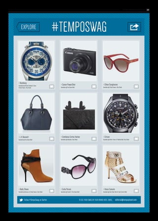 www. tempoplanet.com 23
> Bomberg
Available @ Ahmed Seddiqi & Sons
Etihad Towers, Abu Dhabi
> L K Bennett
Available @ The Dubai Mall
> Bally Shoes
Available @ Avenue at Etihad Towers, Abu Dhabi
> Evita Peroni
Available @ Studio R, The Dubai Mall
> Vince Camuto
Available @ Abu Dhabi World Trade Centre Mall
> Chloe Sunglasses
Available @ Etihad Towers, Abu Dhabi
> Canon PowerShot
Available @ The Dubai Mall
> Estefania Cortes Harker
Available @ Valleydez, Abu Dhabi
> Citizen
Available @ Better Times, Al Wahda Mall, Abu Dhabi
TO SEE YOUR SWAG OR YOUR BRAND HERE, EMAIL:Follow #TempoSwag on Twitter editorial@tempoplanet.com
 