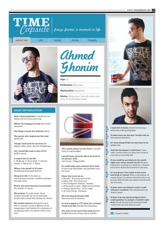 www. tempoplanet.com 25
< Angeli Castillo
LIFE MUSIC FOOD TRAVELABOUT ME
BASIC INFORMATION
Most valued possession: I would say my
laptop and my union jack mug.
Where I’m hanging out most: My mom's
basement.
One thing I cannot live without: Music.
The person who inspires me the most:
Jared Leto.
Things I need most for survival: My
laptop, coffee, pizza, and my headphones.
Car I would like most to own: BMW
ACS5 5 series.
A typical day in my life:
1- Wake up 2- Go to work 3- Attend
classes 4- Hang out 5 -Sleep.
Where I see myself in 10 years:
Headlining Download Festival.
My goal in life: To become an
international musician, sending messages
through music.
Person who most deserves my gratitude:
My mother of course.
My purpose: To make music, share
emotion through my lyrics and make
people have a good time during our shows.
My earliest memory: Not quite sure if
that's a memory or just a figment of my
imagination, but I believe it’s a memory of
me playing with a toy phone when I was
four.
The craziest thing I’ve ever done: I actually
tried to read Twilight.
I would most, and least, like to be stuck in
an elevator with…
Jim Carrey / Megg Griffin
If I could wake up in someone else’s body:
I'd pick Luke Skywalker, but probably only
for a day.
Music that turns me on:
Placebo - Running up that hill•	
Silent Hill - Not tomorrow•	
The breakpoint method - Zombie•	
30 Seconds to mars - Night of the Hunter•	
Asking Alexandria - To the stage•	
As I Lay Dying - Forsaken•	
My Last Song Syndrome (LSS):
Disconnected by Heartist
If I was trapped in a TV show for a month I
would most like it to be: The Simpsons.
The most recent movie that made me cry:
Riddick (because of how bad it sucked).
Ahmed
Ghonim
Age: 23
Profession: Musician
Nationality: Egyptian
Motto: Keep your friends close and
your French fries closer.
I most feel at home: where I'm having a
good time with good people.
If today were my last day I would rush to:
The nearest Domino's.
If I were dying I’d like my last meal to be:
grilled ribs.
And the last dessert I could have: "Lazy
cake"- haven't had it in years but I loved it
ever since I was little kid.
If you could be anywhere in the world
right now, where would you be? I'd be in
California, working as a musician. I haven't
been there before but I intend to one day.
If I was given a free ticket to the moon
(and back of course): That's a no brainer, of
course I'd go. I've always wanted to be in no
gravity field. I'd take my closest friends with
me of course.
If there were one historic event I could
witness it would be: The assassination of
Julius Caesar.
If there was one historical figure that I
could question to, and get a truthful reply
from: I'd ask the guy who invented math
"what have we ever done to you?"
 