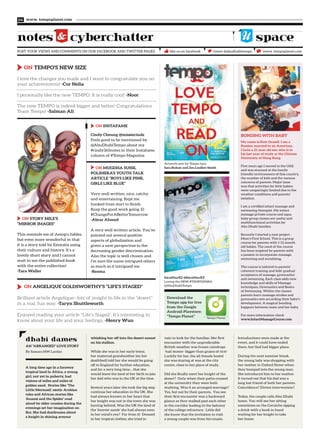 ON ANGELIQUE GOLDSWORTHY’S “LIFE’S STAGED”
Brilliant article Angelique- lots of insight to life in the “desert”
in a real, fun way. -Taryn Shuttleworth
Enjoyed reading your article “Life’s Staged”. It’s interesting to
know about your life and your feelings. -Henry Wun
www. tempoplanet.com04
POST YOUR VIEWS AND COMMENTS ON OUR FACEBOOK AND TWITTER PAGES
notes cyberchatter
tweet @abudhabitempo www. tempoplanet.comlike us on facebook
space
A long time ago in a faraway
tropical land in Africa, a young
girl, not yet in puberty, had
visions of miles and miles of
golden sand. Stories like ‘The
Little Mermaid,’ exotic Arabian
tales and African stories like
‘Anansi and the Spider’ read
aloud by older cousins during the
evenings set her imagination on
fire. She had daydreams about
a knight in shining armour
Introductions were made at the
event, and it could have ended
there, but God had bigger plans.
During the next summer break,
the young lady was shopping with
her mother in Oxford Street when
they bumped into the young man.
She introduced him to her mother.
It turned out that his dad was a
long lost friend of both her parents.
Coincidence? Divine intervention?
Today, the couple calls Abu Dhabi
home. You will see her sitting
sometimes on the Corniche sipping
a drink with a book in hand
waiting for her knight to take
her home.
whisking her off into the desert sunset
on his stallion.
While she was in her early teens,
her maternal grandmother (on her
deathbed) told her she would be going
off to England for further education,
and for a very long time... that she
would leave the land of her birth to join
her dad who was in the UK at the time.
Several years later she took the big step
continue her education in the UK. She
had always known in her heart that
her knight was not in the town she was
leaving behind. Was the UK the land of
the ‘forever sands’ she had always seen
in her mind’s eye? Far from it! Dressed
in her tropical clothes, she tried in
vain to look for the familiar. Her first
encounter with the unpredictable
British weather was frozen raindrops
-hail stones- bigger than grains of rice!
Luckily for her, the all-female hostel
she was staying at was at the city
centre, close to her place of study.
Did she finally meet her knight of the
desert? Only when their paths crossed
at the university they were both
studying. Was it an arranged marriage?
Yes, but not by their parents. You see
their first encounter was a backward
glance as they walked past each other
in the corridor leading to the balcony
of the college refractory. Little did
she know that the invitation to visit
a young couple was from his cousin.
AN “ARRANGED” LOVE STORY
By Samara MW Larday
dhabi dames
ExcaliburKZ @ExcaliburKZ
Loving the NEW #TEMPOSWAG
@AbuDhabiTempo
Artwork sent by Tempo fans
Sara Bukair and Zoe Lindley-Smith
ON INSTAFAME
Cindy Cheung @missiecindz
Feels good to be mentioned by
@AbuDhabiTempo about my
#cindy365notes in their Instafame
column of #Tempo Magazine
ON MUGDHA SUNIL
POLIMERA’S YOUTH TALK
ARTICLE “BOYS LIKE PINK,
GIRLS LIKE BLUE”
Very well written, nice, catchy
and entertaining. Kept me
hooked from start to finish.
Keep the good work going :D
#ChangeForABetterTomorrow
-Abrar Ahmed
A very well written article. You’ve
pointed out several positive
aspects of globalisation and
given a new perspective to the
decreasing gender discrimination.
Also the topic is well chosen and
I’m sure the name intrigued others
as much as it intrigued me.
-Reema
Tempo Planet
Download the
Tempo app for free
from the Google
Android Playstore:
“Tempo Planet”
ON TEMPO’S NEW SIZE
I love the changes you made and I want to congratulate you on
your achievements! -Cor Nelia
I personally like the new TEMPO. It is really cool! -Noor
The new TEMPO is indeed bigger and better! Congratulations
Team Tempo! -Salman Ali
ON STORY MILE’S
“MIRROR IMAGES”
This reminds me of Aesop’s fables,
but even more wonderful in that
it is a story told by Emiratis using
their culture and history. It’s a
lovely short story and I cannot
wait to see the published book
with the entire collection!
-Tara Waller
My name is Kate Grasell. I am a
Russian married to an American.
I have a 21 year old son who is in
his last year of study at the Chinese
University of Hong Kong.
Five years ago I moved to the UAE
and was stunned at the family
friendly environment of this country,
the number of kids and the various
concerns of parents. Major issue
was that activities for little babies
were unsparingly limited due to the
weather conditions and parents’
isolation.
I am a certified infant massage and
swimming therapist. My infant
massage private course and aqua
baby group classes are useful and
multifunctional activities for
Abu Dhabi families.
Recently I started a new project -
Mom’s First School. This is a group
course for parents with 1-12 month
old babies. The need of the course
has been inspired by parents with
a passion to incorporate massage,
swimming and socializing.
The course is tailored to parents’
coherent training and kids’ gradual
acceptance of massage, gymnastics
and swimming. Each class adds new
knowledge and skills of Massage
techniques, Gymnastics and Basics
of Swimming. Within the classes
parents learn massage strokes and
gymnastics sets according their baby’s
development. A magical bonding
happens between mom and her baby.
For more information check
www.InfantMassageCourse.com
BONDING WITH BABY
 
