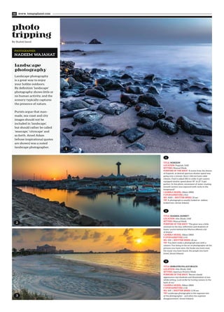 By Shahid Saeed
www. tempoplanet.com08
Landscape photography
is a great way to enjoy
your hobby outdoors.
By definition ‘landscape’
photography shows little or
no human activity, and the
scenery typically captures
the presence of nature.
Purists argue that man-
made, sea coast and city
images should not be
included in ‘landscape’,
but should rather be called
‘seascape,’ ‘cityscape’ and
so forth. Ansel Adam
(whose inspirational quotes
are shown) was a noted
landscape photographer.
landscape
photography
1
2
3
PHOTOGRAPHER:
NADEEM WAJAHAT
TITLE: HORIZON
LOCATION: Fujairah, UAE
SETTING: Manual Mode
PURPOSE OF THE SHOT: “A scene from the shores
of Fujairah, at desired aperture shutter speed was
going over a minute. Since I did not have cable
release, I had to adjust ISO in order to get camera
equipped shutter speed about 30”. @ 25” it got
perfect. In this photo, movement of water creating
smooth surface was captured with rocks in the
foreground.”
CAMERA MODEL: Nikon D800
F-STOP/APERTURE: f/8.0
ISO: 1000 | SHUTTER SPEED: 25 sec
TIP: A photograph is usually looked at- seldom
looked into. (Ansel Adams)
1
TITLE: MARINA SUNSET?
LOCATION: Abu Dhabi, UAE
SETTING: Manual Mode
PURPOSE OF THE SHOT: “The glow was a little
unusual on the day, reflections and shadows of
boats/ yachts behind the Marina offered a bit
of drama.”
CAMERA MODEL: Nikon D800
F-STOP/APERTURE: f/14
ISO: 100 | SHUTTER SPEED: 20 sec
TIP: You don't make a photograph just with a
camera. You bring to the act of photography all the
pictures you have seen, the books you have read,
the music you have heard, the people you have
loved. (Ansel Adams)
2
TITLE: EMIRATES PALACE BEACH
LOCATION: Abu Dhabi, UAE
SETTING: Aperture Priority Mode
PURPOSE OF THE SHOT: “Recent clouds'
appearance cast shadows and illumination of sun
while setting. Luck strike by having camera in the
back of car.”
CAMERA MODEL: Nikon D800
F-STOP/APERTURE: f/20
ISO: 100 | SHUTTER SPEED: 1/30 sec
TIP: Landscape photography is the supreme test
of the photographer - and often the supreme
disappointment. (Ansel Adams)
3
 