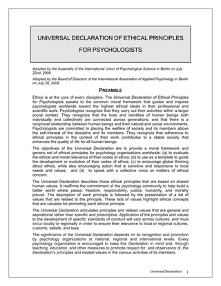 UNIVERSAL DECLARATION OF ETHICAL PRINCIPLES

                             FOR PSYCHOLOGISTS


Adopted by the Assembly of the International Union of Psychological Science in Berlin on July
22nd, 2008.
Adopted by the Board of Directors of the International Association of Applied Psychology in Berlin
on July 26, 2008.

                                         PREAMBLE
Ethics is at the core of every discipline. The Universal Declaration of Ethical Principles
for Psychologists speaks to the common moral framework that guides and inspires
psychologists worldwide toward the highest ethical ideals in their professional and
scientific work. Psychologists recognize that they carry out their activities within a larger
social context. They recognize that the lives and identities of human beings both
individually and collectively are connected across generations, and that there is a
reciprocal relationship between human beings and their natural and social environments.
Psychologists are committed to placing the welfare of society and its members above
the self-interest of the discipline and its members. They recognize that adherence to
ethical principles in the context of their work contributes to a stable society that
enhances the quality of life for all human beings.
The objectives of the Universal Declaration are to provide a moral framework and
generic set of ethical principles for psychology organizations worldwide: (a) to evaluate
the ethical and moral relevance of their codes of ethics; (b) to use as a template to guide
the development or evolution of their codes of ethics; (c) to encourage global thinking
about ethics, while also encouraging action that is sensitive and responsive to local
needs and values; and (d) to speak with a collective voice on matters of ethical
concern.
The Universal Declaration describes those ethical principles that are based on shared
human values. It reaffirms the commitment of the psychology community to help build a
better world where peace, freedom, responsibility, justice, humanity, and morality
prevail. The description of each principle is followed by the presentation of a list of
values that are related to the principle. These lists of values highlight ethical concepts
that are valuable for promoting each ethical principle.
The Universal Declaration articulates principles and related values that are general and
aspirational rather than specific and prescriptive. Application of the principles and values
to the development of specific standards of conduct will vary across cultures, and must
occur locally or regionally in order to ensure their relevance to local or regional cultures,
customs, beliefs, and laws.
The significance of the Universal Declaration depends on its recognition and promotion
by psychology organizations at national, regional and international levels. Every
psychology organization is encouraged to keep this Declaration in mind and, through
teaching, education, and other measures to promote respect for, and observance of, the
Declaration’s principles and related values in the various activities of its members.



                                                                          Universal Declaration/   1
 