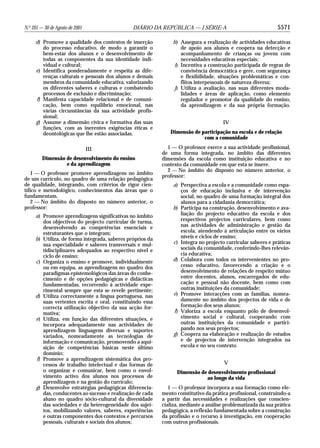 N.o 201 — 30 de Agosto de 2001                 DIÁRIO DA REPÚBLICA — I SÉRIE-A                                5571

     d) Promove a qualidade dos contextos de inserção          h) Assegura a realização de actividades educativas
        do processo educativo, de modo a garantir o                de apoio aos alunos e coopera na detecção e
        bem-estar dos alunos e o desenvolvimento de                acompanhamento de crianças ou jovens com
        todas as componentes da sua identidade indi-               necessidades educativas especiais;
        vidual e cultural;                                      i) Incentiva a construção participada de regras de
     e) Identifica ponderadamente e respeita as dife-              convivência democrática e gere, com segurança
        renças culturais e pessoais dos alunos e demais            e flexibilidade, situações problemáticas e con-
        membros da comunidade educativa, valorizando               flitos interpessoais de natureza diversa;
        os diferentes saberes e culturas e combatendo           j) Utiliza a avaliação, nas suas diferentes moda-
        processos de exclusão e discriminação;                     lidades e áreas de aplicação, como elemento
     f) Manifesta capacidade relacional e de comuni-               regulador e promotor da qualidade do ensino,
        cação, bem como equilíbrio emocional, nas                  da aprendizagem e da sua própria formação.
        várias circunstâncias da sua actividade profis-
        sional;
     g) Assume a dimensão cívica e formativa das suas                                 IV
        funções, com as inerentes exigências éticas e
        deontológicas que lhe estão associadas.               Dimensão de participação na escola e de relação
                                                                           com a comunidade

                                 III                         1 — O professor exerce a sua actividade profissional,
                                                           de uma forma integrada, no âmbito das diferentes
         Dimensão de desenvolvimento do ensino             dimensões da escola como instituição educativa e no
                  e da aprendizagem                        contexto da comunidade em que esta se insere.
                                                             2 — No âmbito do disposto no número anterior, o
    1 — O professor promove aprendizagens no âmbito
                                                           professor:
de um currículo, no quadro de uma relação pedagógica
de qualidade, integrando, com critérios de rigor cien-         a) Perspectiva a escola e a comunidade como espa-
tífico e metodológico, conhecimentos das áreas que o              ços de educação inclusiva e de intervenção
fundamentam.                                                      social, no quadro de uma formação integral dos
    2 — No âmbito do disposto no número anterior, o               alunos para a cidadania democrática;
professor:                                                     b) Participa na construção, desenvolvimento e ava-
     a) Promove aprendizagens significativas no âmbito            liação do projecto educativo da escola e dos
        dos objectivos do projecto curricular de turma,           respectivos projectos curriculares, bem como
        desenvolvendo as competências essenciais e                nas actividades de administração e gestão da
        estruturantes que o integram;                             escola, atendendo à articulação entre os vários
     b) Utiliza, de forma integrada, saberes próprios da          níveis e ciclos de ensino;
        sua especialidade e saberes transversais e mul-        c) Integra no projecto curricular saberes e práticas
        tidisciplinares adequados ao respectivo nível e           sociais da comunidade, conferindo-lhes relevân-
        ciclo de ensino;                                          cia educativa;
     c) Organiza o ensino e promove, individualmente           d) Colabora com todos os intervenientes no pro-
        ou em equipa, as aprendizagens no quadro dos              cesso educativo, favorecendo a criação e o
        paradigmas epistemológicos das áreas do conhe-            desenvolvimento de relações de respeito mútuo
        cimento e de opções pedagógicas e didácticas              entre docentes, alunos, encarregados de edu-
        fundamentadas, recorrendo à actividade expe-              cação e pessoal não docente, bem como com
        rimental sempre que esta se revele pertinente;            outras instituições da comunidade;
     d) Utiliza correctamente a língua portuguesa, nas         e) Promove interacções com as famílias, nomea-
        suas vertentes escrita e oral, constituindo essa          damente no âmbito dos projectos de vida e de
        correcta utilização objectivo da sua acção for-           formação dos seus alunos;
        mativa;                                                f) Valoriza a escola enquanto pólo de desenvol-
     e) Utiliza, em função das diferentes situações, e            vimento social e cultural, cooperando com
        incorpora adequadamente nas actividades de                outras instituições da comunidade e partici-
        aprendizagem linguagens diversas e suportes               pando nos seus projectos;
        variados, nomeadamente as tecnologias de               g) Coopera na elaboração e realização de estudos
        informação e comunicação, promovendo a aqui-              e de projectos de intervenção integrados na
        sição de competências básicas neste último                escola e no seu contexto.
        domínio;
     f) Promove a aprendizagem sistemática dos pro-
        cessos de trabalho intelectual e das formas de                                V
        o organizar e comunicar, bem como o envol-               Dimensão de desenvolvimento profissional
        vimento activo dos alunos nos processos de                          ao longo da vida
        aprendizagem e na gestão do currículo;
     g) Desenvolve estratégias pedagógicas diferencia-        1 — O professor incorpora a sua formação como ele-
        das, conducentes ao sucesso e realização de cada   mento constitutivo da prática profissional, construindo-a
        aluno no quadro sócio-cultural da diversidade      a partir das necessidades e realizações que conscien-
        das sociedades e da heterogeneidade dos sujei-     cializa, mediante a análise problematizada da sua prática
        tos, mobilizando valores, saberes, experiências    pedagógica, a reflexão fundamentada sobre a construção
        e outras componentes dos contextos e percursos     da profissão e o recurso à investigação, em cooperação
        pessoais, culturais e sociais dos alunos;          com outros profissionais.
 