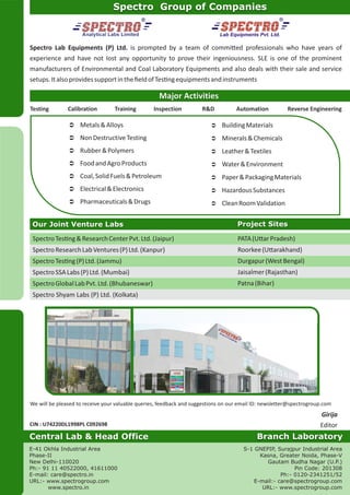 Lab Equipments Pvt. Ltd.
Spectro Group of Companies
Major Activities
Testing Calibration Training Inspection R&D Automation Reverse Engineering
Ü Metals&Alloys
Ü NonDestructiveTesting
Ü Rubber&Polymers
Ü FoodandAgroProducts
Ü Coal,SolidFuels&Petroleum
Ü Electrical&Electronics
Ü Pharmaceuticals&Drugs
Ü BuildingMaterials
Ü Minerals&Chemicals
Ü Leather&Textiles
Ü Water&Environment
Ü Paper&PackagingMaterials
Ü HazardousSubstances
Ü CleanRoomValidation
Our Joint Venture Labs Project Sites
SpectroTes ng&ResearchCenterPvt.Ltd.(Jaipur)
SpectroResearchLabVentures(P)Ltd.(Kanpur)
SpectroTes ng(P)Ltd.(Jammu)
SpectroSSALabs(P)Ltd.(Mumbai)
SpectroGlobalLabPvt.Ltd.(Bhubaneswar)
Spectro Shyam Labs (P) Ltd. (Kolkata)
PATA(U arPradesh)
Roorkee(U arakhand)
Durgapur(WestBengal)
Jaisalmer(Rajasthan)
Patna(Bihar)
We will be pleased to receive your valuable queries, feedback and suggestions on our email ID: newsletter@spectrogroup.com
CIN : U74220DL1998PL C092698
E-41 Okhla Industrial Area
Phase-II
New Delhi-110020
Ph:- 91 11 40522000, 41611000
E-mail: care@spectro.in
URL:- www.spectrogroup.com
www.spectro.in
Central Lab & Head Office Branch Laboratory
S-1 GNEPIP, Surajpur Industrial Area
Kasna, Greater Noida, Phase-V
Gautam Budha Nagar (U.P.)
Pin Code: 201308
Ph:- 0120-2341251/52
E-mail:- care@spectrogroup.com
URL:- www.spectrogroup.com
Girija
Editor
Spectro Lab Equipments (P) Ltd. is prompted by a team of commi ed professionals who have years of
experience and have not lost any opportunity to prove their ingeniousness. SLE is one of the prominent
manufacturers of Environmental and Coal Laboratory Equipments and also deals with their sale and service
setups.ItalsoprovidessupportintheﬁeldofTes ngequipmentsandinstruments
 