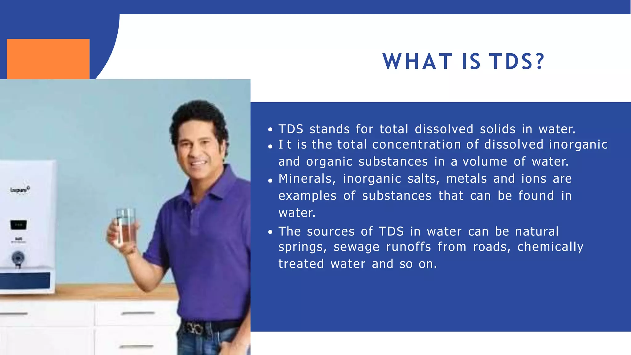 WHAT IS TDS?
TDS stands for total dissolved solids in water.
I t is the total concentration of dissolved inorganic
and organic substances in a volume of water.
Minerals, inorganic salts, metals and ions are
examples of substances that can be found in
water.
The sources of TDS in water can be natural
springs, sewage runoffs from roads, chemically
treated water and so on.
 