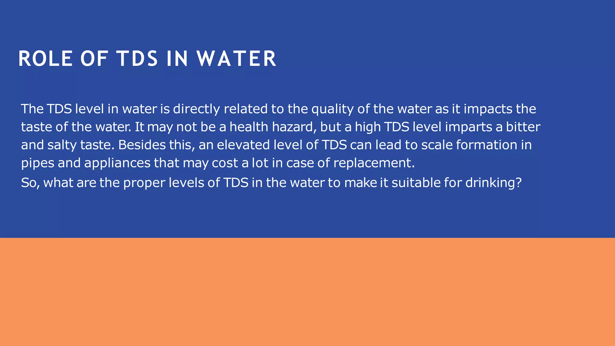 The TDS level in water is directly related to the quality of the water as it impacts the
taste of the water. It may not be a health hazard, but a high TDS level imparts a bitter
and salty taste. Besides this, an elevated level of TDS can lead to scale formation in
pipes and appliances that may cost a lot in case of replacement.
So, what are the proper levels of TDS in the water to make it suitable for drinking?
ROLE OF TDS IN WATER
 