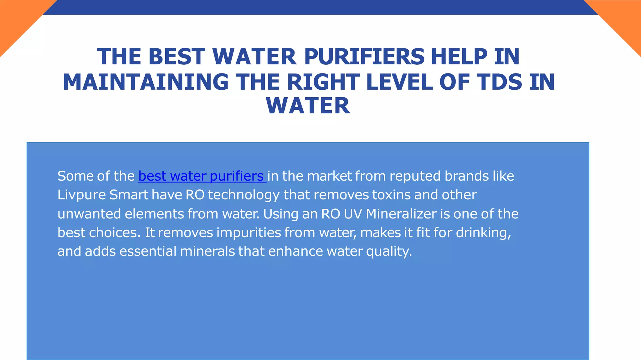 THE BEST WATER PURIFIERS HELP IN
MAINTAINING THE RIGHT LEVEL OF TDS IN
WATER
Some of the best water purifiers in the market from reputed brands like
Livpure Smart have RO technology that removes toxins and other
unwanted elements from water. Using an RO UV Mineralizer is one of the
best choices. It removes impurities from water, makes it fit for drinking,
and adds essential minerals that enhance water quality.
 