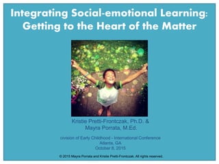 Integrating Social-emotional Learning:
Getting to the Heart of the Matter
Kristie Pretti-Frontczak, Ph.D. &
Mayra Porrata, M.Ed.
Division of Early Childhood - International Conference
Atlanta, GA
October 8, 2015
© 2015 Mayra Porrata and Kristie Pretti-Frontczak. All rights reserved.
 