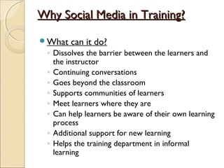 Why Social Media in Training?Why Social Media in Training?
What can it do?
◦ Dissolves the barrier between the learners and
the instructor
◦ Continuing conversations
◦ Goes beyond the classroom
◦ Supports communities of learners
◦ Meet learners where they are
◦ Can help learners be aware of their own learning
process
◦ Additional support for new learning
◦ Helps the training department in informal
learning
 