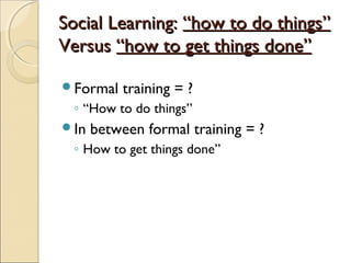 Social Learning:Social Learning: “how to do things”“how to do things”
VersusVersus “how to get things done”“how to get things done”
Formal training = ?
◦ “How to do things”
In between formal training = ?
◦ How to get things done”
 