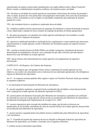 especializados na matéria, promovendo entendimentos com órgãos públicos afins e Banco Central do
Brasil, visando o estabelecimento da política creditícia e de incentivos para a atividade;

VII - fiscalizar as atividades da aviação agrícola no concernente à observância das normas de proteção à
vida e à saúde, do ponto de vista operacional e das populações interessadas, bem como das de proteção à
fauna e à flora, articulando-se com os órgãos ou autoridades competentes para aplicação de sanções,
quando for o caso;

VIII - dar orientação técnica e econômica à exploração dessa atividade;

IX - estabelecer padrões técnico-operacionais de segurança de tripulantes e normas de proteção às pessoas
e bens, objetivando a redução de riscos oriundos do emprego de produtos de defesa agropecuária;

X - dar apoio às pesquisas e às operações de aviação agrícola realizadas por Universidades e escolas
superiores do País e empresas de pesquisa;

XI - promover a publicação periódica e atualizada de leis, regulamentos e outras matérias que interessem,
especificamente, à aviação agrícola, ouvido o Ministério da Aeronáutica quanto aos aspectos técnicos
pertinentes;

XII - conciliar a missão pioneira do Poder Público em relação a pesquisas, treinamento de pessoal e
demonstração de equipamento e técnicas, com o princípio de que cabe à iniciativa privada operar e
desenvolver essas atividades de aviação agrícola;

XIII - baixar normas sobre demonstração de aviação agrícola com equipamentos de aspersão e
pulverização.

CAPÍTULO II - Do Registro e do Cadastro das Empresas

Art. 5º - Toda empresa que, sob qualquer forma, inclua a exploração da aviação agrícola em seus
objetivos, ou a realize em consonância com os interesses de sua exploração agropecuária, fica obrigada ao
registro no Ministério da Agricultura.

Art. 6º - As empresas somente poderão obter registro e operar em Território Nacional, desde que atendam
às seguintes exigências:

I - ter autorização de funcionamento do Ministério da Aeronáutica;

II - possuir engenheiro agrônomo, responsável pela coordenação das atividades a serem desenvolvidas
com o emprego da aviação agrícola, devidamente registrado no CREA;

III - possuir pilotos devidamente licenciados pelo Ministério da Aeronáutica e portadores de certificado
de conclusão do curso de aviação agrícola, desenvolvido ou reconhecido pelo Ministério da Agricultura e
devidamente homologado pelo Departamento de Aviação Civil - DAC;

IV - possuir responsáveis pela execução dos trabalhos de campo, que deverão ser técnicos em
agropecuária, de nível médio, possuidores de curso de executor técnico em aviação agrícola, desenvolvido
ou reconhecido pelo Ministério da Agricultura;

V - possuir aeronave equipada dentro dos padrões técnicos estabelecidos pelos Ministérios da Agricultura
e da Aeronáutica.

Art. 7º - O pedido de registro das empresas deverá ser dirigido ao Delegado Federal de Agricultura do
Ministério da Agricultura, nos Estados, e instruído com os seguintes elementos:

I - contrato social ou documento equivalente;
 