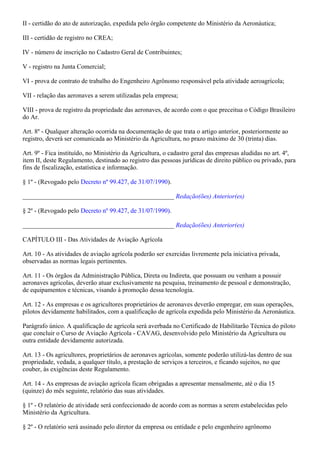II - certidão do ato de autorização, expedida pelo órgão competente do Ministério da Aeronáutica;

III - certidão de registro no CREA;

IV - número de inscrição no Cadastro Geral de Contribuintes;

V - registro na Junta Comercial;

VI - prova de contrato de trabalho do Engenheiro Agrônomo responsável pela atividade aeroagrícola;

VII - relação das aeronaves a serem utilizadas pela empresa;

VIII - prova de registro da propriedade das aeronaves, de acordo com o que preceitua o Código Brasileiro
do Ar.

Art. 8º - Qualquer alteração ocorrida na documentação de que trata o artigo anterior, posteriormente ao
registro, deverá ser comunicada ao Ministério da Agricultura, no prazo máximo de 30 (trinta) dias.

Art. 9º - Fica instituído, no Ministério da Agricultura, o cadastro geral das empresas aludidas no art. 4º,
item II, deste Regulamento, destinado ao registro das pessoas jurídicas de direito público ou privado, para
fins de fiscalização, estatística e informação.

§ 1º - (Revogado pelo Decreto nº 99.427, de 31/07/1990).

_______________________________________________ Redação(ões) Anterior(es)

§ 2º - (Revogado pelo Decreto nº 99.427, de 31/07/1990).

_______________________________________________ Redação(ões) Anterior(es)

CAPÍTULO III - Das Atividades de Aviação Agrícola

Art. 10 - As atividades de aviação agrícola poderão ser exercidas livremente pela iniciativa privada,
observadas as normas legais pertinentes.

Art. 11 - Os órgãos da Administração Pública, Direta ou Indireta, que possuam ou venham a possuir
aeronaves agrícolas, deverão atuar exclusivamente na pesquisa, treinamento de pessoal e demonstração,
de equipamentos e técnicas, visando à promoção dessa tecnologia.

Art. 12 - As empresas e os agricultores proprietários de aeronaves deverão empregar, em suas operações,
pilotos devidamente habilitados, com a qualificação de agrícola expedida pelo Ministério da Aeronáutica.

Parágrafo único. A qualificação de agrícola será averbada no Certificado de Habilitarão Técnica do piloto
que concluir o Curso de Aviação Agrícola - CAVAG, desenvolvido pelo Ministério da Agricultura ou
outra entidade devidamente autorizada.

Art. 13 - Os agricultores, proprietários de aeronaves agrícolas, somente poderão utilizá-las dentro de sua
propriedade, vedada, a qualquer título, a prestação de serviços a terceiros, e ficando sujeitos, no que
couber, às exigências deste Regulamento.

Art. 14 - As empresas de aviação agrícola ficam obrigadas a apresentar mensalmente, até o dia 15
(quinze) do mês seguinte, relatório das suas atividades.

§ 1º - O relatório de atividade será confeccionado de acordo com as normas a serem estabelecidas pelo
Ministério da Agricultura.

§ 2º - O relatório será assinado pelo diretor da empresa ou entidade e pelo engenheiro agrônomo
 
