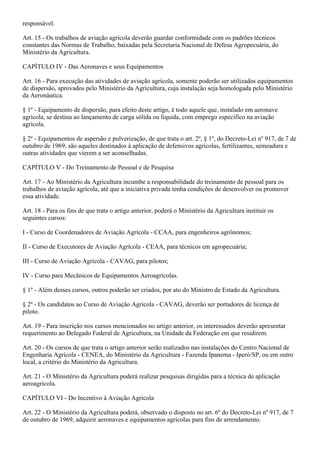 responsável.

Art. 15 - Os trabalhos de aviação agrícola deverão guardar conformidade com os padrões técnicos
constantes das Normas de Trabalho, baixadas pela Secretaria Nacional de Defesa Agropecuária, do
Ministério da Agricultura.

CAPÍTULO IV - Das Aeronaves e seus Equipamentos

Art. 16 - Para execução das atividades de aviação agrícola, somente poderão ser utilizados equipamentos
de dispersão, aprovados pelo Ministério da Agricultura, cuja instalação seja homologada pelo Ministério
da Aeronáutica.

§ 1º - Equipamento de dispersão, para efeito deste artigo, é todo aquele que, instalado em aeronave
agrícola, se destina ao lançamento de carga sólida ou líquida, com emprego específico na aviação
agrícola.

§ 2º - Equipamentos de aspersão e pulverização, de que trata o art. 2º, § 1º, do Decreto-Lei nº 917, de 7 de
outubro de 1969, são aqueles destinados à aplicação de defensivos agrícolas, fertilizantes, semeadura e
outras atividades que vierem a ser aconselhadas.

CAPÍTULO V - Do Treinamento de Pessoal e de Pesquisa

Art. 17 - Ao Ministério da Agricultura incumbe a responsabilidade do treinamento de pessoal para os
trabalhos de aviação agrícola, até que a iniciativa privada tenha condições de desenvolver ou promover
essa atividade.

Art. 18 - Para os fins de que trata o artigo anterior, poderá o Ministério da Agricultura instituir os
seguintes cursos:

I - Curso de Coordenadores de Aviação Agrícola - CCAA, para engenheiros agrônomos;

II - Curso de Executores de Aviação Agrícola - CEAA, para técnicos em agropecuária;

III - Curso de Aviação Agrícola - CAVAG, para pilotos;

IV - Curso para Mecânicos de Equipamentos Aeroagrícolas.

§ 1º - Além desses cursos, outros poderão ser criados, por ato do Ministro de Estado da Agricultura.

§ 2º - Os candidatos ao Curso de Aviação Agrícola - CAVAG, deverão ser portadores de licença de
piloto.

Art. 19 - Para inscrição nos cursos mencionados no artigo anterior, os interessados deverão apresentar
requerimento ao Delegado Federal de Agricultura, na Unidade da Federação em que residirem.

Art. 20 - Os cursos de que trata o artigo anterior serão realizados nas instalações do Centro Nacional de
Engenharia Agrícola - CENEA, do Ministério da Agricultura - Fazenda Ipanema - Iperó/SP, ou em outro
local, a critério do Ministério da Agricultura.

Art. 21 - O Ministério da Agricultura poderá realizar pesquisas dirigidas para a técnica de aplicação
aeroagrícola.

CAPÍTULO VI - Do Incentivo à Aviação Agrícola

Art. 22 - O Ministério da Agricultura poderá, observado o disposto no art. 6º do Decreto-Lei nº 917, de 7
de outubro de 1969, adquirir aeronaves e equipamentos agrícolas para fins de arrendamento.
 