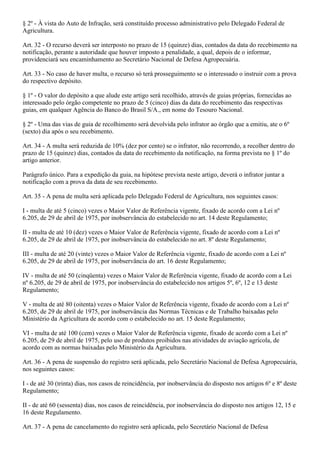 § 2º - À vista do Auto de Infração, será constituído processo administrativo pelo Delegado Federal de
Agricultura.

Art. 32 - O recurso deverá ser interposto no prazo de 15 (quinze) dias, contados da data do recebimento na
notificação, perante a autoridade que houver imposto a penalidade, a qual, depois de o informar,
providenciará seu encaminhamento ao Secretário Nacional de Defesa Agropecuária.

Art. 33 - No caso de haver multa, o recurso só terá prosseguimento se o interessado o instruir com a prova
do respectivo depósito.

§ 1º - O valor do depósito a que alude este artigo será recolhido, através de guias próprias, fornecidas ao
interessado pelo órgão competente no prazo de 5 (cinco) dias da data do recebimento das respectivas
guias, em qualquer Agência do Banco do Brasil S/A., em nome do Tesouro Nacional.

§ 2º - Uma das vias de guia de recolhimento será devolvida pelo infrator ao órgão que a emitiu, ate o 6º
(sexto) dia após o seu recebimento.

Art. 34 - A multa será reduzida de 10% (dez por cento) se o infrator, não recorrendo, a recolher dentro do
prazo de 15 (quinze) dias, contados da data do recebimento da notificação, na forma prevista no § 1º do
artigo anterior.

Parágrafo único. Para a expedição da guia, na hipótese prevista neste artigo, deverá o infrator juntar a
notificação com a prova da data de seu recebimento.

Art. 35 - A pena de multa será aplicada pelo Delegado Federal de Agricultura, nos seguintes casos:

I - multa de até 5 (cinco) vezes o Maior Valor de Referência vigente, fixado de acordo com a Lei nº
6.205, de 29 de abril de 1975, por inobservância do estabelecido no art. 14 deste Regulamento;

II - multa de até 10 (dez) vezes o Maior Valor de Referência vigente, fixado de acordo com a Lei nº
6.205, de 29 de abril de 1975, por inobservância do estabelecido no art. 8º deste Regulamento;

III - multa de até 20 (vinte) vezes o Maior Valor de Referência vigente, fixado de acordo com a Lei nº
6.205, de 29 de abril de 1975, por inobservância do art. 16 deste Regulamento;

IV - multa de até 50 (cinqüenta) vezes o Maior Valor de Referência vigente, fixado de acordo com a Lei
nº 6.205, de 29 de abril de 1975, por inobservância do estabelecido nos artigos 5º, 6º, 12 e 13 deste
Regulamento;

V - multa de até 80 (oitenta) vezes o Maior Valor de Referência vigente, fixado de acordo com a Lei nº
6.205, de 29 de abril de 1975, por inobservância das Normas Técnicas e de Trabalho baixadas pelo
Ministério da Agricultura de acordo com o estabelecido no art. 15 deste Regulamento;

VI - multa de até 100 (cem) vezes o Maior Valor de Referência vigente, fixado de acordo com a Lei nº
6.205, de 29 de abril de 1975, pelo uso de produtos proibidos nas atividades de aviação agrícola, de
acordo com as normas baixadas pelo Ministério da Agricultura.

Art. 36 - A pena de suspensão do registro será aplicada, pelo Secretário Nacional de Defesa Agropecuária,
nos seguintes casos:

I - de até 30 (trinta) dias, nos casos de reincidência, por inobservância do disposto nos artigos 6º e 8º deste
Regulamento;

II - de até 60 (sessenta) dias, nos casos de reincidência, por inobservância do disposto nos artigos 12, 15 e
16 deste Regulamento.

Art. 37 - A pena de cancelamento do registro será aplicada, pelo Secretário Nacional de Defesa
 