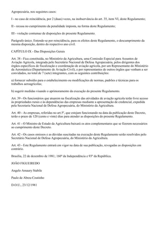 Agropecuária, nos seguintes casos:

I - no caso de reincidência, por 2 (duas) vezes, na inobservância do art. 35, item VI, deste Regulamento;

II - recusa no cumprimento da penalidade imposta, na forma deste Regulamento;

III - violação contumaz de disposições do presente Regulamento.

Parágrafo único. Entende-se por reincidência, para os efeitos deste Regulamento, o descumprimento da
mesma disposição, dentro do respectivo ano civil.

CAPÍTULO IX - Das Disposições Gerais

Art. 38 - Fica constituída, no Ministério da Agricultura, uma Comissão Especial para Assuntos de
Aviação Agrícola, integrada pelo Secretário Nacional de Defesa Agropecuária, pelos dirigentes dos
órgãos específicos de fiscalização e coordenação de aviação agrícola, por um Representante do Ministério
da Aeronáutica (Departamento de Aviação Civil), e por representantes de outros órgãos que venham a ser
convidados, no total de 7 (sete) integrantes, com as seguintes contribuições:

a) fornecer subsídio para o estabelecimento ou modificações de normas, padrões e técnicas para os
trabalhos aeroagrícolas;

b) sugerir medidas visando o aprimoramento da execução do presente Regulamento.

Art. 39 - Os funcionários que atuarem na fiscalização das atividades de aviação agrícola terão livre acesso
às propriedades rurais e às dependências das empresas mediante a apresentação de credencial, expedida
pela Secretaria Nacional de Defesa Agropecuária, do Ministério da Agricultura.

Art. 40 - As empresas, referidas no art.5º, que estejam funcionando na data da publicação deste Decreto,
terão o prazo de 120 (cento e vinte) dias para atender as disposições do presente Regulamento.

Art. 41 - O Ministro de Estado da Agricultura baixará os atos complementares que se fizerem necessários
ao cumprimento deste Decreto.

Art. 42 - Os casos omissos e as dúvidas suscitadas na execução deste Regulamento serão resolvidos pelo
Secretário Nacional de Defesa Agropecuária, do Ministério da Agricultura.

Art. 43 - Este Regulamento entrará em vigor na data de sua publicação, revogadas as disposições em
contrário.

Brasília, 22 de dezembro de 1981; 160º da Independência e 93º da República.

JOÃO FIGUEIREDO

Angelo Amaury Stabile

Paulo de Abreu Coutinho

D.O.U., 23/12/1981
 