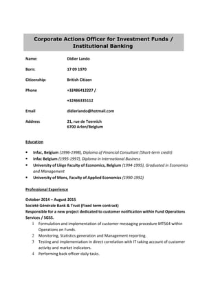 Corporate Actions Officer for Investment Funds /
Institutional Banking
Name: Didier Lando
Born: 17 09 1970
Citizenship: British Citizen
Phone +32486412227 /
+32466335112
Email didierlando@hotmail.com
Address 21, rue de Toernich
6700 Arlon/Belgium
Education
§ Infac, Belgium (1996-1998), Diploma of Financial Consultant (Short-term credit)
§ Infac Belgium (1995-1997), Diploma in International Business
§ University of Liège Faculty of Economics, Belgium (1994-1995), Graduated in Economics
and Management
§ University of Mons, Faculty of Applied Economics (1990-1992)
Professional Experience
October 2014 – August 2015
Société Générale Bank & Trust (Fixed term contract)
Responsible for a new project dedicated to customer notification within Fund Operations
Services / SGSS.
1 Formulation and implementation of customer messaging procedure MT564 within
Operations on Funds.
2 Monitoring, Statistics generation and Management reporting.
3 Testing and implementation in direct correlation with IT taking account of customer
activity and market indicators.
4 Performing back officer daily tasks.
 