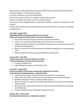 Opening File by analyzing data (KIID, Prospectus,TOM) related to Voluntary/Mandatory Events
received through our Transfer Agents network.
Customer notification via Email or Swift MT564.
Interact with business partners as needed to resolve Clients queries.
Review, consolidate and release customers initiated elections.
Transactions processing (Redemptions, Subscriptions, Switches, Liquidations, Distributions, Side
Pockets)
Accounting transactions and release Corporate Actions Confirmations to customers accordingly.
Completion File.
June 2014 – August 2014
ABN AMRO BANK Luxembourg S.A (fixed term contract)
Settlement, Corporate Actions Officer- Operations Department.
• Processing of all types of Corporate Actions (voluntary/mandatory).
• Capture and reconcile the (upcoming) event information from Custodians.
• Handle all Securities Settlements and Transfer Transactions (such as Equities, Bonds) into
the Olympic Banking System.
• Reconcile Securities and Cash discrepancies and make investigations for any outstanding
claims
• Respect establish Procedures and give feedback for improvement.
January 2014 – May 2014
Taking classes at the Institute of Bankers of Ireland
Professional Diploma in Investment Fund Services.
• Custody and Registration
• Legal & Regulatory aspects of Investment Funds
June 2013 – August 2013
External Consultant Credit Suisse Luxembourg S.A (fixed term contract)
Standard Funds Custody Operations – Depositary Bank
• Gathering and passing on trades instructions received from Fund Managers
• Follow-up of daily trades instructions to the local depositories have been executed.
• Mailboxes cleaning for internal or external clients queries.
• Check and send out unmatched and failed trades reports to the clients at the requested
frequency daily.
• Run and sent out cash projection reports on daily basis with cash balances and coverage
of short balances.
• Execute subscriptions and redemptions related to the fund.
October 2012 – March 2013
Clearstream International S.A. (fixed term contract)
 