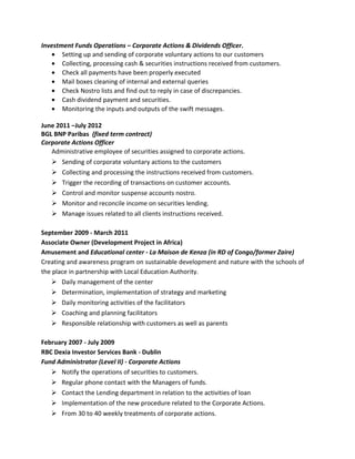 Investment Funds Operations – Corporate Actions & Dividends Officer.
• Setting up and sending of corporate voluntary actions to our customers
• Collecting, processing cash & securities instructions received from customers.
• Check all payments have been properly executed
• Mail boxes cleaning of internal and external queries
• Check Nostro lists and find out to reply in case of discrepancies.
• Cash dividend payment and securities.
• Monitoring the inputs and outputs of the swift messages.
June 2011 –July 2012
BGL BNP Paribas (fixed term contract)
Corporate Actions Officer
Administrative employee of securities assigned to corporate actions.
Ø Sending of corporate voluntary actions to the customers
Ø Collecting and processing the instructions received from customers.
Ø Trigger the recording of transactions on customer accounts.
Ø Control and monitor suspense accounts nostro.
Ø Monitor and reconcile income on securities lending.
Ø Manage issues related to all clients instructions received.
September 2009 - March 2011
Associate Owner (Development Project in Africa)
Amusement and Educational center - La Maison de Kenza (in RD of Congo/former Zaire)
Creating and awareness program on sustainable development and nature with the schools of
the place in partnership with Local Education Authority.
Ø Daily management of the center
Ø Determination, implementation of strategy and marketing
Ø Daily monitoring activities of the facilitators
Ø Coaching and planning facilitators
Ø Responsible relationship with customers as well as parents
February 2007 - July 2009
RBC Dexia Investor Services Bank - Dublin
Fund Administrator (Level II) - Corporate Actions
Ø Notify the operations of securities to customers.
Ø Regular phone contact with the Managers of funds.
Ø Contact the Lending department in relation to the activities of loan
Ø Implementation of the new procedure related to the Corporate Actions.
Ø From 30 to 40 weekly treatments of corporate actions.
 