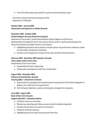 Ø From 70 to 80 requests per week for customers fault liquidation value.
End of the contract due to the relocation of the
department in Malaysia.
October 2006 – January 2007
Preparation and departure to Dublin (Ireland)
November 2005 - October 2006
Citibank Belgium Brussels (Fixed-term project)
Citiproximus Visa project / partnership between Citibank Belgium and Proximus
Administrative management of the new owners of Visa cards in a partnership between the
telecommunications provider Proximus and Citibank.
Ø Highlighting prospects and customers into the system via performance indicator creates
for the project, production of statistics.
Ø Creation and management of leads for the sales network of bank branches
February 2003 - November 2005 Aquastar, Brussels
Team Leader of the French team
Stewardship of the French team
Ø Responsible for client relationship
Ø Closing sales and signatures with the consideration
August 2002 - December 2002
Embassy of Great Britain, Brussels
Housing officer - (Fixed-term contract)
Ø Responsible for managing and maintaining the housing stock of the British delegation in
Belgium over 100 homes and apartments.
Ø Point between diplomats, owners and property management companies
June 2000 - August 2002
Bank of New York, Brussels
Support Specialist - Corporate Actions)
Ø Collection events on securities.
Ø Monitoring, reporting and Follow-up events with the Market Specialist.
Ø Receipt and execution of customer instructions.
Ø Collection of bonds maturity.
Ø Highlighting the final report and closing of client files.
 
