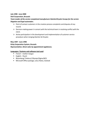 July 1998 - June 2000
Sitel Corporation, Brussels
Team Leader of the service complained manufacturer DaimlerChrysler Europe for the service
litigation and legal automaker.
Ø Point of contact customers in the creation process complaints and disputes of any
record.
Ø Decision-making power in concert with the technical team in resolving conflict with the
client.
Ø Active participation in the development and implementation of customer service
procedure when merging Daimler & Chrysler.
May 1997 - June 1998
Kirby Corporation System, Brussels
Representative. Direct sales by appointment appliances.
Languages / Systems and software tool used
§ French – mother tongue
§ English – fluent
§ Bloomberg/ Telekurs/ Olympic/Sigma/NCS
§ Microsoft Office package, Lotus Notes, Outlook
 